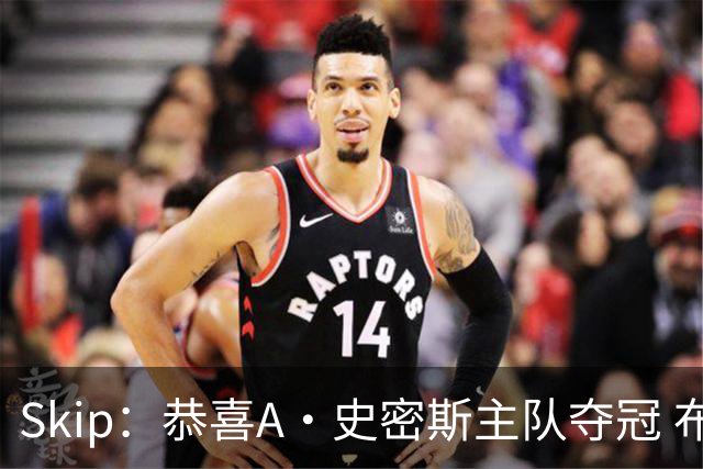 Skip：恭喜A·史密斯主队夺冠 布伦森是史上最强小个子